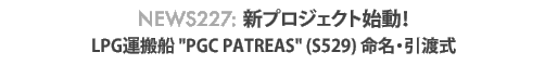 News 227 : 新プロジェクト始動!〜LPG運搬船 "PGC PATREAS" (S529) 命名引渡式